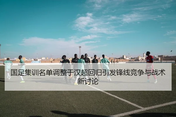 国足集训名单调整于汉超回归引发锋线竞争与战术新讨论（MKSPORTS）