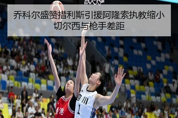 乔科尔盛赞措利斯引援阿隆索执教缩小切尔西与枪手差距（MKSPORTS）
