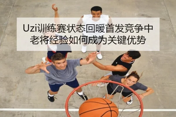 Uzi训练赛状态回暖首发竞争中老将经验如何成为关键优势（MKSPORTS）