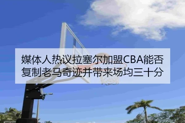 媒体人热议拉塞尔加盟CBA能否复制老马奇迹并带来场均三十分（MKSPORTS）